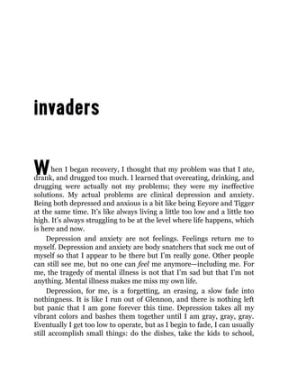 When I began recovery, I thought that my problem was that I ate,
drank, and drugged too much. I learned that overeating, drinking, and
drugging were actually not my problems; they were my ineffective
solutions. My actual problems are clinical depression and anxiety.
Being both depressed and anxious is a bit like being Eeyore and Tigger
at the same time. It’s like always living a little too low and a little too
high. It’s always struggling to be at the level where life happens, which
is here and now.
Depression and anxiety are not feelings. Feelings return me to
myself. Depression and anxiety are body snatchers that suck me out of
myself so that I appear to be there but I’m really gone. Other people
can still see me, but no one can feel me anymore—including me. For
me, the tragedy of mental illness is not that I’m sad but that I’m not
anything. Mental illness makes me miss my own life.
Depression, for me, is a forgetting, an erasing, a slow fade into
nothingness. It is like I run out of Glennon, and there is nothing left
but panic that I am gone forever this time. Depression takes all my
vibrant colors and bashes them together until I am gray, gray, gray.
Eventually I get too low to operate, but as I begin to fade, I can usually
still accomplish small things: do the dishes, take the kids to school,
 