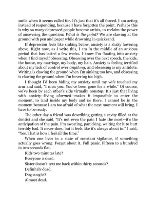 smile when it seems called for. It’s just that it’s all forced. I am acting
instead of responding, because I have forgotten the point. Perhaps this
is why so many depressed people become artists, to reclaim the power
of answering the question: What is the point? We are clawing at the
ground with pen and paper while drowning in quicksand.
If depression feels like sinking below, anxiety is a shaky hovering
above. Right now, as I write this, I am in the middle of an anxious
period that has lasted a few weeks. I know I’m floating into anxiety
when I find myself obsessing. Obsessing over the next speech, the kids,
the house, my marriage, my body, my hair. Anxiety is feeling terrified
about my lack of control over anything, and obsessing is my antidote.
Writing is clawing the ground when I’m sinking too low, and obsessing
is clawing the ground when I’m hovering too high.
I thought I’d been hiding my anxiety until my wife touched my
arm and said, “I miss you. You’ve been gone for a while.” Of course,
we’ve been by each other’s side virtually nonstop. It’s just that living
with anxiety—living alarmed—makes it impossible to enter the
moment, to land inside my body and be there. I cannot be in the
moment because I am too afraid of what the next moment will bring. I
have to be ready.
The other day a friend was describing getting a cavity filled at the
dentist and she said, “It’s not even the pain I hate the most—it’s the
anticipation of the pain. I’m sweating, panicking, waiting for it to hurt
terribly bad. It never does, but it feels like it’s always about to.” I said,
“Yes. That is how I feel all the time.”
When one lives in a state of constant vigilance, if something
actually goes wrong: Forget about it. Full panic. Fifteen to a hundred
in two seconds flat.
Kids two minutes late?
Everyone is dead.
Sister doesn’t text me back within thirty seconds?
Definitely dead.
Dog coughs?
Almost dead.
 