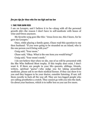 five pro tips for those who live too high and too low
1. TAKE YOUR DAMN MEDS
I am on Lexapro, and I believe it to be—along with all the personal
growth shit—the reason I don’t have to self-medicate with boxes of
wine and Oreos anymore.
My favorite song goes like this: “Jesus loves me, this I know, for he
gave me Lexapro.”
Once, while playing a family game, Chase read this question to my
then husband: “If you were going to be stranded on an island, who is
the one person you’d bring with you?”
Craig said, “Your mom.”
Chase said, “Okay. What is the one item you would bring?”
Craig said, “Your mom’s meds.”
I do not believe that when we die, one of us will be presented with
the She Who Suffered Most trophy. If this trophy does exist, I don’t
want it. If there are people in your life—parents, siblings, friends,
writers, spiritual “gurus”—who judge you for taking prescribed
medicine, please ask to see their medical license. If they can show it to
you and they happen to be your doctor, consider listening. If not, tell
them sweetly to fuck all the way off. They are two-legged people who
are calling prosthetics a crutch. They cannot go with you into the dark.
Go about your business, which is to suffer less so you can live more.
 