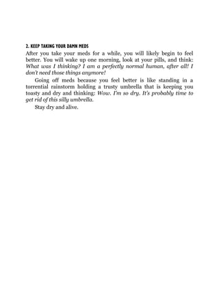 2. KEEP TAKING YOUR DAMN MEDS
After you take your meds for a while, you will likely begin to feel
better. You will wake up one morning, look at your pills, and think:
What was I thinking? I am a perfectly normal human, after all! I
don’t need those things anymore!
Going off meds because you feel better is like standing in a
torrential rainstorm holding a trusty umbrella that is keeping you
toasty and dry and thinking: Wow. I’m so dry. It’s probably time to
get rid of this silly umbrella.
Stay dry and alive.
 