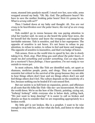 room, stunned into paralysis myself. I stood over her, eyes wide, arms
wrapped around my body. “Oh. My. God. The polllaaarrr bears!! We
have to save the mother freaking polar bears! Next it’s gonna be us.
What is wrong with us??”
Then I looked down at my baby and thought: Ah. You are not
crazy to be heartbroken over the polar bears; the rest of us are crazy
not to be.
Tish couldn’t go to recess because she was paying attention to
what her teacher said. As soon as she heard the polar bear news, she
let herself feel the horror and know the wrongness and imagine the
inevitable outcome. Tish is sensitive, and that is her superpower. The
opposite of sensitive is not brave. It’s not brave to refuse to pay
attention, to refuse to notice, to refuse to feel and know and imagine.
The opposite of sensitive is insensitive, and that’s no badge of honor.
Tish senses. Even as the world tries to speed by her, she is slowly
taking it in. Wait, stop. That thing you said about the polar bears…it
made me feel something and wonder something. Can we stay there
for a moment? I have feelings. I have questions. I’m not ready to run
outside to recess yet.
In most cultures, folks like Tish are identified early, set apart as
shamans, medicine people, poets, and clergy. They are considered
eccentric but critical to the survival of the group because they are able
to hear things others don’t hear and see things others don’t see and
feel things others don’t feel. The culture depends on the sensitivity of a
few, because nothing can be healed if it’s not sensed first.
But our society is so hell-bent on expansion, power, and efficiency
at all costs that the folks like Tish—like me—are inconvenient. We slow
the world down. We’re on the bow of the Titanic, pointing, crying out,
“Iceberg! Iceberg!” while everyone else is below deck, yelling back,
“We just want to keep dancing!” It is easier to call us broken and
dismiss us than to consider that we are responding appropriately to a
broken world.
My little girl is not broken. She is a prophet. I want to be wise
enough to stop with her, ask her what she feels, and listen to what she
knows.
 