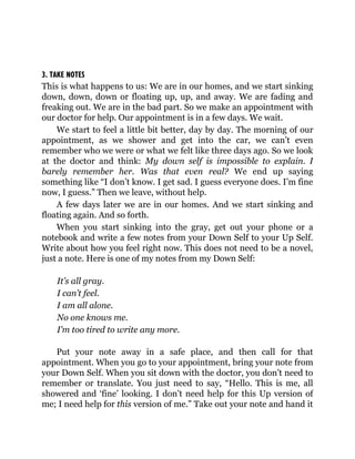 3. TAKE NOTES
This is what happens to us: We are in our homes, and we start sinking
down, down, down or floating up, up, and away. We are fading and
freaking out. We are in the bad part. So we make an appointment with
our doctor for help. Our appointment is in a few days. We wait.
We start to feel a little bit better, day by day. The morning of our
appointment, as we shower and get into the car, we can’t even
remember who we were or what we felt like three days ago. So we look
at the doctor and think: My down self is impossible to explain. I
barely remember her. Was that even real? We end up saying
something like “I don’t know. I get sad. I guess everyone does. I’m fine
now, I guess.” Then we leave, without help.
A few days later we are in our homes. And we start sinking and
floating again. And so forth.
When you start sinking into the gray, get out your phone or a
notebook and write a few notes from your Down Self to your Up Self.
Write about how you feel right now. This does not need to be a novel,
just a note. Here is one of my notes from my Down Self:
It’s all gray.
I can’t feel.
I am all alone.
No one knows me.
I’m too tired to write any more.
Put your note away in a safe place, and then call for that
appointment. When you go to your appointment, bring your note from
your Down Self. When you sit down with the doctor, you don’t need to
remember or translate. You just need to say, “Hello. This is me, all
showered and ‘fine’ looking. I don’t need help for this Up version of
me; I need help for this version of me.” Take out your note and hand it
 