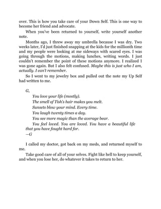over. This is how you take care of your Down Self. This is one way to
become her friend and advocate.
When you’ve been returned to yourself, write yourself another
note.
Months ago, I threw away my umbrella because I was dry. Two
weeks later, I’d just finished snapping at the kids for the millionth time
and my people were looking at me sideways with scared eyes. I was
going through the motions, making lunches, writing words. I just
couldn’t remember the point of these motions anymore. I realized I
was gone again. But I also felt confused. Maybe this is just who I am,
actually. I can’t remember.
So I went to my jewelry box and pulled out the note my Up Self
had written to me.
G,
You love your life (mostly).
The smell of Tish’s hair makes you melt.
Sunsets blow your mind. Every time.
You laugh twenty times a day.
You see more magic than the average bear.
You feel loved. You are loved. You have a beautiful life
that you have fought hard for.
—G
I called my doctor, got back on my meds, and returned myself to
me.
Take good care of all of your selves. Fight like hell to keep yourself,
and when you lose her, do whatever it takes to return to her.
 