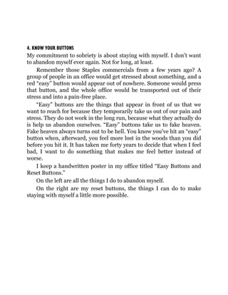 4. KNOW YOUR BUTTONS
My commitment to sobriety is about staying with myself. I don’t want
to abandon myself ever again. Not for long, at least.
Remember those Staples commercials from a few years ago? A
group of people in an office would get stressed about something, and a
red “easy” button would appear out of nowhere. Someone would press
that button, and the whole office would be transported out of their
stress and into a pain-free place.
“Easy” buttons are the things that appear in front of us that we
want to reach for because they temporarily take us out of our pain and
stress. They do not work in the long run, because what they actually do
is help us abandon ourselves. “Easy” buttons take us to fake heaven.
Fake heaven always turns out to be hell. You know you’ve hit an “easy”
button when, afterward, you feel more lost in the woods than you did
before you hit it. It has taken me forty years to decide that when I feel
bad, I want to do something that makes me feel better instead of
worse.
I keep a handwritten poster in my office titled “Easy Buttons and
Reset Buttons.”
On the left are all the things I do to abandon myself.
On the right are my reset buttons, the things I can do to make
staying with myself a little more possible.
 