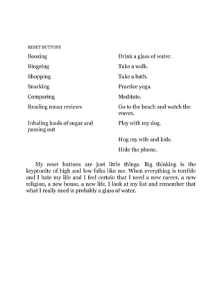 RESET BUTTONS
Boozing Drink a glass of water.
Bingeing Take a walk.
Shopping Take a bath.
Snarking Practice yoga.
Comparing Meditate.
Reading mean reviews Go to the beach and watch the
waves.
Inhaling loads of sugar and
passing out
Play with my dog.
Hug my wife and kids.
Hide the phone.
My reset buttons are just little things. Big thinking is the
kryptonite of high and low folks like me. When everything is terrible
and I hate my life and I feel certain that I need a new career, a new
religion, a new house, a new life, I look at my list and remember that
what I really need is probably a glass of water.
 
