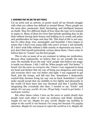 5. REMEMBER THAT WE ARE THE BEST PEOPLE
I’m an artist and an activist, so pretty much all my friends struggle
with what our culture has defined as mental illness. These people are
the most alive, passionate, kind, fascinating, and intelligent humans
on Earth. They live different kinds of lives than the type we’re trained
to aspire to. Many of them live lives that include spending days in the
dark without leaving their homes and holding on to words and policy
and paintbrushes for hope and dear life. This kind of life is not easy,
but it’s often deep, true, meaningful, and beautiful. I have begun to
notice that I don’t even enjoy folks who aren’t at least a tad mentally
ill. I don’t wish folks without a little anxiety or depression any harm, I
just don’t find myself particularly curious about them. I have come to
believe that we “crazies” are the best people.
This is why so many of us are resistant to taking our medication.
Because deep underneath, we believe that we are actually the sane
ones. We mentally ill are the only “sick” people who believe our magic
is inside our disease. I did. I still do. When people said “Get better,” I
heard: Get the same as everyone else. I knew I was supposed to hang
my head and declare that my way of being was dangerous and wrong
and everyone else’s way was better and right. I was supposed to get
fixed, join the troops, and fall into line. Sometimes I desperately
wanted that, because living my way was so hard. Sometimes I could
make myself accept that my inability to live lightly and pleasantly in
the world I’d been born into was chemical and that I needed help
integrating like everybody else does. I needed to say “Uncle” and
admit: It’s not you, world—it’s me. I’ll get help. I need to get better. I
need your science.
But other times—when I turn on the news or watch closely how
people treat each other—I raise my eyebrows and think: Actually,
maybe it’s not me. Maybe it’s you, world. Maybe my inability to
adapt to the world is not because I’m crazy but because I’m paying
attention. Maybe it’s not insane to reject the world as it is. Maybe the
 
