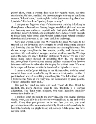 place! Then, when a woman does take her rightful place, our first
reaction is: She’s so…entitled. We become people who say of confident
women, “I don’t know, I can’t explain it—it’s just something about her.
I just don’t like her. I can’t put my finger on why.”
I can put my finger on why: It’s because our training is kicking in
through our subconscious. Strong, happy, confident girls and women
are breaking our culture’s implicit rule that girls should be self-
doubting, reserved, timid, and apologetic. Girls who are bold enough
to break those rules irk us. Their brazen defiance and refusal to follow
directions make us want to put them back into their cage.
Girls and women sense this. We want to be liked. We want to be
trusted. So we downplay our strengths to avoid threatening anyone
and invoking disdain. We do not mention our accomplishments. We
do not accept compliments. We temper, qualify, and discount our
opinions. We walk without swagger, and we yield incessantly. We step
out of the way. We say, “I feel like” instead of “I know.” We ask if our
ideas make sense instead of assuming they do. We apologize
for…everything. Conversations among brilliant women often devolve
into competitions for who wins the trophy for hottest mess. We want
to be respected, but we want to be loved and accepted even more.
I once sat with Oprah Winfrey at her kitchen table, and she asked
me what I was most proud of in my life as an activist, writer, mother. I
panicked and started mumbling something like “Oh. I don’t feel proud,
I feel grateful. None of it’s really me. I’m surrounded by great people.
I’m just incredibly lucky and…”
She put her hand on mine and said, “Don’t do that. Don’t be
modest. Dr. Maya Angelou used to say, ‘Modesty is a learned
affectation. You don’t want modesty, you want humility. Humility
comes from inside out.’ ”
I think of what she said to me every day. She was saying: Playing
dumb, weak, and silly is a disservice to yourself and to me and to the
world. Every time you pretend to be less than you are, you steal
permission from other women to exist fully. Don’t mistake modesty for
humility. Modesty is a giggly lie. An act. A mask. A fake game. We have
no time for it.
 