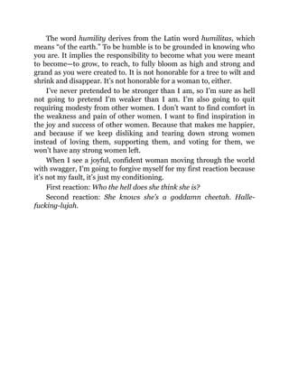 The word humility derives from the Latin word humilitas, which
means “of the earth.” To be humble is to be grounded in knowing who
you are. It implies the responsibility to become what you were meant
to become—to grow, to reach, to fully bloom as high and strong and
grand as you were created to. It is not honorable for a tree to wilt and
shrink and disappear. It’s not honorable for a woman to, either.
I’ve never pretended to be stronger than I am, so I’m sure as hell
not going to pretend I’m weaker than I am. I’m also going to quit
requiring modesty from other women. I don’t want to find comfort in
the weakness and pain of other women. I want to find inspiration in
the joy and success of other women. Because that makes me happier,
and because if we keep disliking and tearing down strong women
instead of loving them, supporting them, and voting for them, we
won’t have any strong women left.
When I see a joyful, confident woman moving through the world
with swagger, I’m going to forgive myself for my first reaction because
it’s not my fault, it’s just my conditioning.
First reaction: Who the hell does she think she is?
Second reaction: She knows she’s a goddamn cheetah. Halle-
fucking-lujah.
 