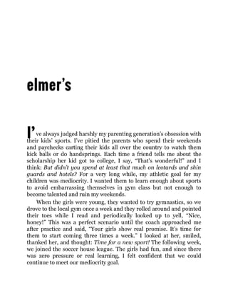 I’ve always judged harshly my parenting generation’s obsession with
their kids’ sports. I’ve pitied the parents who spend their weekends
and paychecks carting their kids all over the country to watch them
kick balls or do handsprings. Each time a friend tells me about the
scholarship her kid got to college, I say, “That’s wonderful!” and I
think: But didn’t you spend at least that much on leotards and shin
guards and hotels? For a very long while, my athletic goal for my
children was mediocrity. I wanted them to learn enough about sports
to avoid embarrassing themselves in gym class but not enough to
become talented and ruin my weekends.
When the girls were young, they wanted to try gymnastics, so we
drove to the local gym once a week and they rolled around and pointed
their toes while I read and periodically looked up to yell, “Nice,
honey!” This was a perfect scenario until the coach approached me
after practice and said, “Your girls show real promise. It’s time for
them to start coming three times a week.” I looked at her, smiled,
thanked her, and thought: Time for a new sport! The following week,
we joined the soccer house league. The girls had fun, and since there
was zero pressure or real learning, I felt confident that we could
continue to meet our mediocrity goal.
 
