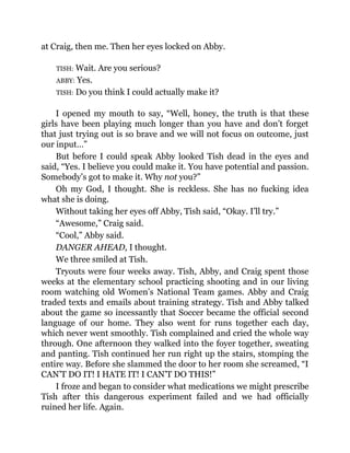 at Craig, then me. Then her eyes locked on Abby.
TISH: Wait. Are you serious?
ABBY: Yes.
TISH: Do you think I could actually make it?
I opened my mouth to say, “Well, honey, the truth is that these
girls have been playing much longer than you have and don’t forget
that just trying out is so brave and we will not focus on outcome, just
our input…”
But before I could speak Abby looked Tish dead in the eyes and
said, “Yes. I believe you could make it. You have potential and passion.
Somebody’s got to make it. Why not you?”
Oh my God, I thought. She is reckless. She has no fucking idea
what she is doing.
Without taking her eyes off Abby, Tish said, “Okay. I’ll try.”
“Awesome,” Craig said.
“Cool,” Abby said.
DANGER AHEAD, I thought.
We three smiled at Tish.
Tryouts were four weeks away. Tish, Abby, and Craig spent those
weeks at the elementary school practicing shooting and in our living
room watching old Women’s National Team games. Abby and Craig
traded texts and emails about training strategy. Tish and Abby talked
about the game so incessantly that Soccer became the official second
language of our home. They also went for runs together each day,
which never went smoothly. Tish complained and cried the whole way
through. One afternoon they walked into the foyer together, sweating
and panting. Tish continued her run right up the stairs, stomping the
entire way. Before she slammed the door to her room she screamed, “I
CAN’T DO IT! I HATE IT! I CAN’T DO THIS!”
I froze and began to consider what medications we might prescribe
Tish after this dangerous experiment failed and we had officially
ruined her life. Again.
 