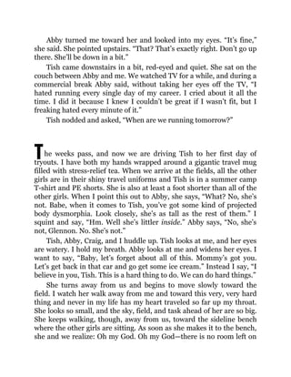 T
Abby turned me toward her and looked into my eyes. “It’s fine,”
she said. She pointed upstairs. “That? That’s exactly right. Don’t go up
there. She’ll be down in a bit.”
Tish came downstairs in a bit, red-eyed and quiet. She sat on the
couch between Abby and me. We watched TV for a while, and during a
commercial break Abby said, without taking her eyes off the TV, “I
hated running every single day of my career. I cried about it all the
time. I did it because I knew I couldn’t be great if I wasn’t fit, but I
freaking hated every minute of it.”
Tish nodded and asked, “When are we running tomorrow?”
he weeks pass, and now we are driving Tish to her first day of
tryouts. I have both my hands wrapped around a gigantic travel mug
filled with stress-relief tea. When we arrive at the fields, all the other
girls are in their shiny travel uniforms and Tish is in a summer camp
T-shirt and PE shorts. She is also at least a foot shorter than all of the
other girls. When I point this out to Abby, she says, “What? No, she’s
not. Babe, when it comes to Tish, you’ve got some kind of projected
body dysmorphia. Look closely, she’s as tall as the rest of them.” I
squint and say, “Hm. Well she’s littler inside.” Abby says, “No, she’s
not, Glennon. No. She’s not.”
Tish, Abby, Craig, and I huddle up. Tish looks at me, and her eyes
are watery. I hold my breath. Abby looks at me and widens her eyes. I
want to say, “Baby, let’s forget about all of this. Mommy’s got you.
Let’s get back in that car and go get some ice cream.” Instead I say, “I
believe in you, Tish. This is a hard thing to do. We can do hard things.”
She turns away from us and begins to move slowly toward the
field. I watch her walk away from me and toward this very, very hard
thing and never in my life has my heart traveled so far up my throat.
She looks so small, and the sky, field, and task ahead of her are so big.
She keeps walking, though, away from us, toward the sideline bench
where the other girls are sitting. As soon as she makes it to the bench,
she and we realize: Oh my God. Oh my God—there is no room left on
 
