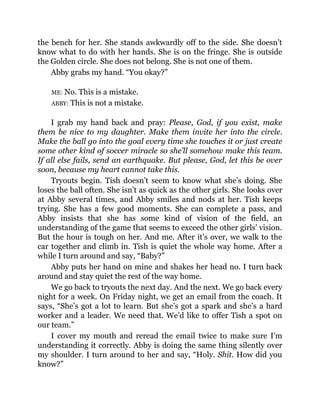 the bench for her. She stands awkwardly off to the side. She doesn’t
know what to do with her hands. She is on the fringe. She is outside
the Golden circle. She does not belong. She is not one of them.
Abby grabs my hand. “You okay?”
ME: No. This is a mistake.
ABBY: This is not a mistake.
I grab my hand back and pray: Please, God, if you exist, make
them be nice to my daughter. Make them invite her into the circle.
Make the ball go into the goal every time she touches it or just create
some other kind of soccer miracle so she’ll somehow make this team.
If all else fails, send an earthquake. But please, God, let this be over
soon, because my heart cannot take this.
Tryouts begin. Tish doesn’t seem to know what she’s doing. She
loses the ball often. She isn’t as quick as the other girls. She looks over
at Abby several times, and Abby smiles and nods at her. Tish keeps
trying. She has a few good moments. She can complete a pass, and
Abby insists that she has some kind of vision of the field, an
understanding of the game that seems to exceed the other girls’ vision.
But the hour is tough on her. And me. After it’s over, we walk to the
car together and climb in. Tish is quiet the whole way home. After a
while I turn around and say, “Baby?”
Abby puts her hand on mine and shakes her head no. I turn back
around and stay quiet the rest of the way home.
We go back to tryouts the next day. And the next. We go back every
night for a week. On Friday night, we get an email from the coach. It
says, “She’s got a lot to learn. But she’s got a spark and she’s a hard
worker and a leader. We need that. We’d like to offer Tish a spot on
our team.”
I cover my mouth and reread the email twice to make sure I’m
understanding it correctly. Abby is doing the same thing silently over
my shoulder. I turn around to her and say, “Holy. Shit. How did you
know?”
 