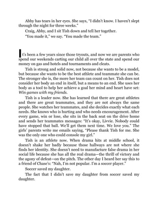 I
Abby has tears in her eyes. She says, “I didn’t know. I haven’t slept
through the night for three weeks.”
Craig, Abby, and I sit Tish down and tell her together.
“You made it,” we say. “You made the team.”
t’s been a few years since those tryouts, and now we are parents who
spend our weekends carting our child all over the state and spend our
money on gas and hotels and tournaments and cleats.
Tish is strong and solid now, not because she wants to be a model,
but because she wants to be the best athlete and teammate she can be.
The stronger she is, the more her team can count on her. Tish does not
consider her body an end in itself, but a means to an end. She uses her
body as a tool to help her achieve a goal her mind and heart have set:
Win games with my friends.
Tish is a leader now. She has learned that there are great athletes
and there are great teammates, and they are not always the same
people. She watches her teammates, and she decides exactly what each
needs. She knows who is hurting and who needs encouragement. After
every game, win or lose, she sits in the back seat on the drive home
and sends her teammates messages: “It’s okay, Livvie. Nobody could
have stopped that ball. We’ll get them next time. We love you.” The
girls’ parents write me emails saying, “Please thank Tish for me. She
was the only one who could console my girl.”
Tish is an athlete now. When drama hits at middle school, it
doesn’t shake her badly because those hallways are not where she
finds her identity. She doesn’t need to manufacture false drama in her
social life because she has all the real drama—the thrill of victory and
the agony of defeat—on the pitch. The other day I heard her say this to
a friend of Chase’s: “Nah, I’m not popular. I’m a soccer player.”
Soccer saved my daughter.
The fact that I didn’t save my daughter from soccer saved my
daughter.
 