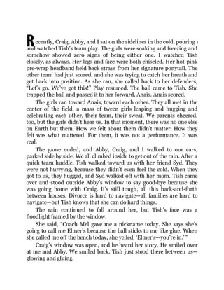 Recently, Craig, Abby, and I sat on the sidelines in the cold, pouring rain
and watched Tish’s team play. The girls were soaking and freezing and
somehow showed zero signs of being either one. I watched Tish
closely, as always. Her legs and face were both chiseled. Her hot-pink
pre-wrap headband held back strays from her signature ponytail. The
other team had just scored, and she was trying to catch her breath and
get back into position. As she ran, she called back to her defenders,
“Let’s go. We’ve got this!” Play resumed. The ball came to Tish. She
trapped the ball and passed it to her forward, Anais. Anais scored.
The girls ran toward Anais, toward each other. They all met in the
center of the field, a mass of tween girls leaping and hugging and
celebrating each other, their team, their sweat. We parents cheered,
too, but the girls didn’t hear us. In that moment, there was no one else
on Earth but them. How we felt about them didn’t matter. How they
felt was what mattered. For them, it was not a performance. It was
real.
The game ended, and Abby, Craig, and I walked to our cars,
parked side by side. We all climbed inside to get out of the rain. After a
quick team huddle, Tish walked toward us with her friend Syd. They
were not hurrying, because they didn’t even feel the cold. When they
got to us, they hugged, and Syd walked off with her mom. Tish came
over and stood outside Abby’s window to say good-bye because she
was going home with Craig. It’s still tough, all this back-and-forth
between houses. Divorce is hard to navigate—all families are hard to
navigate—but Tish knows that she can do hard things.
The rain continued to fall around her, but Tish’s face was a
floodlight framed by the window.
She said, “Coach Mel gave me a nickname today. She says she’s
going to call me Elmer’s because the ball sticks to me like glue. When
she called me off the bench today, she yelled, ‘Elmer’s—you’re in.’ ”
Craig’s window was open, and he heard her story. He smiled over
at me and Abby. We smiled back. Tish just stood there between us—
glowing and gluing.
 