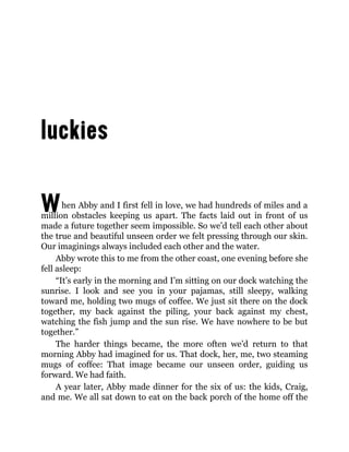 When Abby and I first fell in love, we had hundreds of miles and a
million obstacles keeping us apart. The facts laid out in front of us
made a future together seem impossible. So we’d tell each other about
the true and beautiful unseen order we felt pressing through our skin.
Our imaginings always included each other and the water.
Abby wrote this to me from the other coast, one evening before she
fell asleep:
“It’s early in the morning and I’m sitting on our dock watching the
sunrise. I look and see you in your pajamas, still sleepy, walking
toward me, holding two mugs of coffee. We just sit there on the dock
together, my back against the piling, your back against my chest,
watching the fish jump and the sun rise. We have nowhere to be but
together.”
The harder things became, the more often we’d return to that
morning Abby had imagined for us. That dock, her, me, two steaming
mugs of coffee: That image became our unseen order, guiding us
forward. We had faith.
A year later, Abby made dinner for the six of us: the kids, Craig,
and me. We all sat down to eat on the back porch of the home off the
 