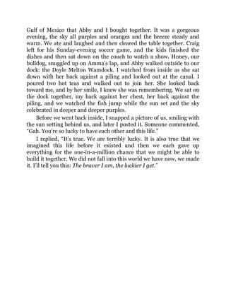 Gulf of Mexico that Abby and I bought together. It was a gorgeous
evening, the sky all purples and oranges and the breeze steady and
warm. We ate and laughed and then cleared the table together. Craig
left for his Sunday-evening soccer game, and the kids finished the
dishes and then sat down on the couch to watch a show. Honey, our
bulldog, snuggled up on Amma’s lap, and Abby walked outside to our
dock: the Doyle Melton Wamdock. I watched from inside as she sat
down with her back against a piling and looked out at the canal. I
poured two hot teas and walked out to join her. She looked back
toward me, and by her smile, I knew she was remembering. We sat on
the dock together, my back against her chest, her back against the
piling, and we watched the fish jump while the sun set and the sky
celebrated in deeper and deeper purples.
Before we went back inside, I snapped a picture of us, smiling with
the sun setting behind us, and later I posted it. Someone commented,
“Gah. You’re so lucky to have each other and this life.”
I replied, “It’s true. We are terribly lucky. It is also true that we
imagined this life before it existed and then we each gave up
everything for the one-in-a-million chance that we might be able to
build it together. We did not fall into this world we have now, we made
it. I’ll tell you this: The braver I am, the luckier I get.”
 