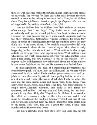 they set. Our existence makes them Golden, and their existence makes
us miserable. Yet we vote for them year after year, because the rules
control us even at the privacy of our own desks. Vote for the Golden
Ones. They have followed directions perfectly, they are what we are
all supposed to be, so they should win. Fair is fair.
I am not Golden, but the Golden Ones’ light reflects on me just
often enough that I am tinged. They invite me to their parties
occasionally and I go, but when I get there they don’t talk to me much.
I assume I’m there because they need some ungold around in order to
feel their goldenness. Goldenness requires contrast. So when they
stand in circles at football games, they let me join their circle, but they
don’t talk to me there, either. I feel terribly uncomfortable, left out,
and ridiculous in those circles. I remind myself that what is really
happening in the circle doesn’t matter. What matters is what people
outside the circle perceive to be happening there. What matters is not
what is real, but what I can convince others is real. What matters is not
how I feel inside, but how I appear to feel on the outside. How I
appear to feel will determine how others feel about me. What matters
is how others feel about me. So I act like someone who feels Golden.
By mid-September, the buzz of homecoming preparations has
reached fever pitch. We’ve just cast our ballots, and the winners will be
announced in sixth period. I’m in student government class, and our
job is to count the votes. My friend Lisa is pulling ballots out of a box
one at a time and reading the names aloud while I tally the votes. She
calls out the same names again and again: Tina. Kelly. Jessa. Tina.
Kelly Jessa Susan. Jessa. Susan Tina Tina Tina. And then Glennon. A
couple more…Glennon. Glennon. Lisa looks at me, raises her
eyebrows, and smiles. I roll my eyes and look away, but my heart
pounds in my chest. Holy shit. They think I’m Golden. I can see that
the ballot box is almost empty, but the votes are close and I could
make it. I could make it. I need just two more votes. I look over at Lisa,
and her eyes are diverted. With my pencil I make two more marks next
to my name. Tick. Tick. Lisa and I count the votes. I have been
nominated for Homecoming Court.
I am now a girl who, even when she’s forty-four years old, can roll
 