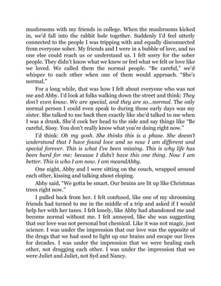 mushrooms with my friends in college. When the mushrooms kicked
in, we’d fall into the rabbit hole together. Suddenly I’d feel utterly
connected to the people I was tripping with and equally disconnected
from everyone sober. My friends and I were in a bubble of love, and no
one else could reach us or understand us. I felt sorry for the sober
people. They didn’t know what we knew or feel what we felt or love like
we loved. We called them the normal people. “Be careful,” we’d
whisper to each other when one of them would approach. “She’s
normal.”
For a long while, that was how I felt about everyone who was not
me and Abby. I’d look at folks walking down the street and think: They
don’t even know. We are special, and they are so…normal. The only
normal person I could even speak to during those early days was my
sister. She talked to me back then exactly like she’d talked to me when
I was a drunk. She’d cock her head to the side and say things like “Be
careful, Sissy. You don’t really know what you’re doing right now.”
I’d think: Oh my gosh. She thinks this is a phase. She doesn’t
understand that I have found love and so now I am different and
special forever. This is what I’ve been missing. This is why life has
been hard for me: because I didn’t have this one thing. Now I am
better. This is who I am now. I am meandAbby.
One night, Abby and I were sitting on the couch, wrapped around
each other, kissing and talking about eloping.
Abby said, “We gotta be smart. Our brains are lit up like Christmas
trees right now.”
I pulled back from her. I felt confused, like one of my shrooming
friends had turned to me in the middle of a trip and asked if I would
help her with her taxes. I felt lonely, like Abby had abandoned me and
become normal without me. I felt annoyed, like she was suggesting
that our love was not personal but chemical. Like it was not magic, just
science. I was under the impression that our love was the opposite of
the drugs that we had used to light up our brains and escape our lives
for decades. I was under the impression that we were healing each
other, not drugging each other. I was under the impression that we
were Juliet and Juliet, not Syd and Nancy.
 