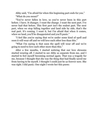 Abby said, “I’m afraid for when this beginning part ends for you.”
“What do you mean?”
“You’ve never fallen in love, so you’ve never been in this part
before. I have. It changes. I want the change. I want the next part. I’ve
never had that before. This first part isn’t the realest part. The next
part, when we stop falling together and land side by side, that’s the
real part. It’s coming. I want it, but I’m afraid that when it comes,
when we land, you’ll be disappointed and you’ll panic.”
“I feel like you’re saying that we’re under some kind of spell and
soon it will wear off and we will love each other less than this.”
“What I’m saying is that soon the spell will wear off and we’re
going to need to love each other more than this.”
After a few months, I started noticing that our love shrooms
started wearing off. I started to see Abby as separate from me, and I
started to feel myself becoming normal again. That was a tragedy for
me, because I thought that she was the thing that had finally saved me
from having to be myself. I thought I could just be us forever now. She
was right. I did panic. One night I wrote her this poem:
 