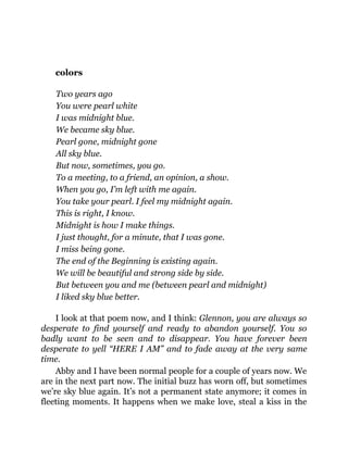 colors
Two years ago
You were pearl white
I was midnight blue.
We became sky blue.
Pearl gone, midnight gone
All sky blue.
But now, sometimes, you go.
To a meeting, to a friend, an opinion, a show.
When you go, I’m left with me again.
You take your pearl. I feel my midnight again.
This is right, I know.
Midnight is how I make things.
I just thought, for a minute, that I was gone.
I miss being gone.
The end of the Beginning is existing again.
We will be beautiful and strong side by side.
But between you and me (between pearl and midnight)
I liked sky blue better.
I look at that poem now, and I think: Glennon, you are always so
desperate to find yourself and ready to abandon yourself. You so
badly want to be seen and to disappear. You have forever been
desperate to yell “HERE I AM” and to fade away at the very same
time.
Abby and I have been normal people for a couple of years now. We
are in the next part now. The initial buzz has worn off, but sometimes
we’re sky blue again. It’s not a permanent state anymore; it comes in
fleeting moments. It happens when we make love, steal a kiss in the
 