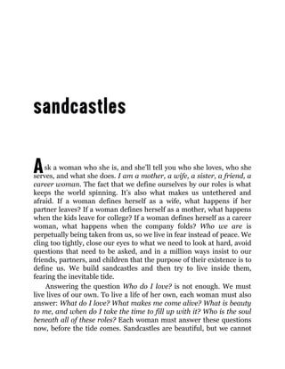 Ask a woman who she is, and she’ll tell you who she loves, who she
serves, and what she does. I am a mother, a wife, a sister, a friend, a
career woman. The fact that we define ourselves by our roles is what
keeps the world spinning. It’s also what makes us untethered and
afraid. If a woman defines herself as a wife, what happens if her
partner leaves? If a woman defines herself as a mother, what happens
when the kids leave for college? If a woman defines herself as a career
woman, what happens when the company folds? Who we are is
perpetually being taken from us, so we live in fear instead of peace. We
cling too tightly, close our eyes to what we need to look at hard, avoid
questions that need to be asked, and in a million ways insist to our
friends, partners, and children that the purpose of their existence is to
define us. We build sandcastles and then try to live inside them,
fearing the inevitable tide.
Answering the question Who do I love? is not enough. We must
live lives of our own. To live a life of her own, each woman must also
answer: What do I love? What makes me come alive? What is beauty
to me, and when do I take the time to fill up with it? Who is the soul
beneath all of these roles? Each woman must answer these questions
now, before the tide comes. Sandcastles are beautiful, but we cannot
 