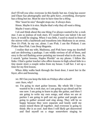 fun? I’ll tell you who: everyone in this family but me. Craig has soccer
and Chase has photography and the girls have…everything. Everyone
has a thing but me. Must be nice to have time for a thing.
This “must be nice” thought stops me. It always does.
Hmm. Maybe it is nice. Maybe that’s why they all want a thing.
Maybe I want a thing.
I sit and think about the one thing I’ve always wanted to be: a rock
star. I am so jealous of rock stars. If I could have one talent I do not
have, it would be singing. When I was little, I used to stand in front of
the mirror with a hairbrush and transform into Madonna in an arena.
Now it’s P!nk. In my car, alone. I am P!nk. I am the P!nkest. I am
P!nker than P!nk. I am Deep Magenta.
I realize that my wife, Madonna, and P!nk have rung my doorbell
and are delivering a package. I am wildly envious of all of them, and
envy is the red flashing arrow pointing me toward what to do next. So,
I search “guitar lessons, Naples Florida” on my phone. I follow the
links. I find a guitar teacher who offers lessons to high school kids in a
tiny music store a couple miles from my house. I call her. I set up a
time for my first lesson.
When Abby walks back through the front door, I meet her in the
foyer, alive and bouncing.
ME: Hi! Can you keep the kids on Fridays after school?
ABBY: Sure, why?
ME: I’m going to start guitar lessons. My whole life I have
wanted to be a rock star, so I am going to go ahead and be
one now. I am going to learn to play the guitar, and then I
am going to write my own songs, and when we are at
parties I am going to pull out my guitar and people are
going to gather around and sing along. They will be so
happy because they were separate and lonely until my
music mixed them all together. And everyone is going to
think: She is so cool. And then I will likely get discovered
and find myself on a stage somewhere singing to
 