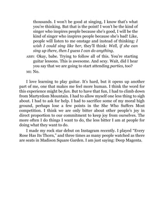 thousands. I won’t be good at singing, I know that’s what
you’re thinking. But that is the point! I won’t be the kind of
singer who inspires people because she’s good, I will be the
kind of singer who inspires people because she’s bad! Like,
people will listen to me onstage and instead of thinking: I
wish I could sing like her, they’ll think: Well, if she can
sing up there, then I guess I can do anything.
ABBY: Okay, babe. Trying to follow all of this. You’re starting
guitar lessons. This is awesome. And sexy. Wait, did I hear
you say that we are going to start attending parties, too?
ME: No.
I love learning to play guitar. It’s hard, but it opens up another
part of me, one that makes me feel more human. I think the word for
this experience might be fun. But to have that fun, I had to climb down
from Martyrdom Mountain. I had to allow myself one less thing to sigh
about. I had to ask for help. I had to sacrifice some of my moral high
ground, perhaps lose a few points in the She Who Suffers Most
competition. I think we are only bitter about other people’s joy in
direct proportion to our commitment to keep joy from ourselves. The
more often I do things I want to do, the less bitter I am at people for
doing what they want to do.
I made my rock star debut on Instagram recently. I played “Every
Rose Has Its Thorn,” and three times as many people watched as there
are seats in Madison Square Garden. I am just saying: Deep Magenta.
 