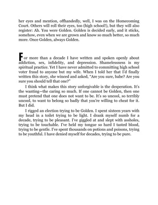 F
her eyes and mention, offhandedly, well, I was on the Homecoming
Court. Others will roll their eyes, too (high school!), but they will also
register: Ah. You were Golden. Golden is decided early, and it sticks,
somehow, even when we are grown and know so much better, so much
more. Once Golden, always Golden.
or more than a decade I have written and spoken openly about
addiction, sex, infidelity, and depression. Shamelessness is my
spiritual practice. Yet I have never admitted to committing high school
voter fraud to anyone but my wife. When I told her that I’d finally
written this story, she winced and asked, “Are you sure, babe? Are you
sure you should tell that one?”
I think what makes this story unforgivable is the desperation. It’s
the wanting—the caring so much. If one cannot be Golden, then one
must pretend that one does not want to be. It’s so uncool, so terribly
uncool, to want to belong so badly that you’re willing to cheat for it.
But I did.
I rigged an election trying to be Golden. I spent sixteen years with
my head in a toilet trying to be light. I drank myself numb for a
decade, trying to be pleasant. I’ve giggled at and slept with assholes,
trying to be touchable. I’ve held my tongue so hard I tasted blood,
trying to be gentle. I’ve spent thousands on potions and poisons, trying
to be youthful. I have denied myself for decades, trying to be pure.
 