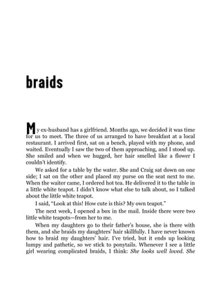 My ex-husband has a girlfriend. Months ago, we decided it was time
for us to meet. The three of us arranged to have breakfast at a local
restaurant. I arrived first, sat on a bench, played with my phone, and
waited. Eventually I saw the two of them approaching, and I stood up.
She smiled and when we hugged, her hair smelled like a flower I
couldn’t identify.
We asked for a table by the water. She and Craig sat down on one
side; I sat on the other and placed my purse on the seat next to me.
When the waiter came, I ordered hot tea. He delivered it to the table in
a little white teapot. I didn’t know what else to talk about, so I talked
about the little white teapot.
I said, “Look at this! How cute is this? My own teapot.”
The next week, I opened a box in the mail. Inside there were two
little white teapots—from her to me.
When my daughters go to their father’s house, she is there with
them, and she braids my daughters’ hair skillfully. I have never known
how to braid my daughters’ hair. I’ve tried, but it ends up looking
lumpy and pathetic, so we stick to ponytails. Whenever I see a little
girl wearing complicated braids, I think: She looks well loved. She
 