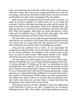looks well mothered. She looks like a little girl whose mother knows
what she’s doing. Who once was a teenage girl who knew what she
was doing, who had lots of friends in high school, who all sat around
and braided each other’s hair and giggled. Who was Golden.
When Craig and his girlfriend drop the kids off at our house, we
stand in the foyer together in a little circle and we are kind and
awkward. I tell too many jokes and laugh too often and too loudly. We
each do the best we can. Sometimes, while we’re standing there, she
pulls my girls over, wraps her arms around them, and plays with their
hair. When this happens, Abby grabs my hand and squeezes. When
Craig and his girlfriend leave, I pull my girls close again. They look
well mothered, and they smell like a flower I can’t identify.
The kids, Abby, and I got up early this past Thanksgiving morning,
piled into the car, and drove to the Turkey Trot race downtown. On the
way, Chase read us a meme that said, “My greatest fear is marrying
into a family that runs Turkey Trots on Thanksgiving morning.”
Craig and his girlfriend met us there. As we approached the
starting line, Craig and Chase went to the front of the pack; their goal
to win. Craig’s girlfriend, my daughters, and I found a place in the
back; our goal to finish, maybe. Abby placed herself in the middle,
surveying; her goal to make sure everyone achieved their goal.
The race began. We stuck together for a while, then drifted apart.
Halfway through the race, I saw Craig’s girlfriend jogging ahead of me.
I’ve always thought of “picking up the pace” as something one does
metaphorically, but suddenly I felt my feet literally picking up their
pace. I began to run instead of jog. I began to run strenuously. I began
to run so strenuously that I felt myself sweating and panting. I began
sprinting. As I approached Craig’s girlfriend, I weaved to the far left so
she wouldn’t see me pass her. Farther along, I saw Tish running alone,
but I didn’t slow down; I left her in my dust. My knee started to hurt,
but I didn’t slow down for my knee either. I crossed the finish line
having beat Craig’s girlfriend. By a long stretch.
Still trying to catch my breath, I grabbed a water and walked back
to the finish line to wait for my girls. I scanned the sea of runners
finishing and saw Abby, Tish, Amma, and Craig’s girlfriend cross the
 