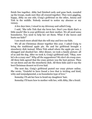 finish line together. Abby had finished early and gone back, rounded
up the troops, made sure they all crossed together. They were giggling,
happy, Abby on one side, Craig’s girlfriend on the other, Amma and
Tish in the middle. Nobody seemed to notice my absence or my
victory.
A few days later, I stood in my driveway and called Craig.
I said, “She tells Tish that she loves her. Don’t you think that’s a
little much? She is your girlfriend, not their mother. We all need some
boundaries. You need to help her set them. What if she leaves and
hurts our kids?”
I am much more afraid that she will stay and love our kids.
We all ate Christmas dinner together this year. I asked Craig to
bring the traditional apple pie. He and his girlfriend brought a
strawberry dish instead. When Tish asked where the apple pie was, I
shrugged and shushed her. After dinner, we took a family picture: all
of us and the dog. After we took it, Craig’s girlfriend said, “Okay, now
let’s do a crazy one!” Why all the suggestions? We don’t do crazy ones.
All three kids agreed that the crazy picture was the best picture. Then
we sat down and ate the strawberry dish. All three kids said it was the
best Christmas dessert we’d ever had.
The next day, Craig’s girlfriend posted our crazy picture online.
She wrote, “Grateful to have found a love that is inviting and kind,
witty and nonjudgmental, a no boundaries type of love.”
Someday I’ll ask her how to braid my daughters’ hair.
Someday I’ll learn how to mother with her, with Abby, like a braid.
 