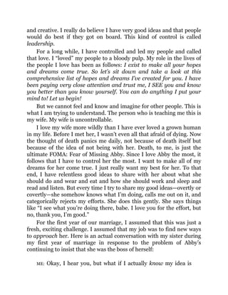 and creative. I really do believe I have very good ideas and that people
would do best if they got on board. This kind of control is called
leadership.
For a long while, I have controlled and led my people and called
that love. I “loved” my people to a bloody pulp. My role in the lives of
the people I love has been as follows: I exist to make all your hopes
and dreams come true. So let’s sit down and take a look at this
comprehensive list of hopes and dreams I’ve created for you. I have
been paying very close attention and trust me, I SEE you and know
you better than you know yourself. You can do anything I put your
mind to! Let us begin!
But we cannot feel and know and imagine for other people. This is
what I am trying to understand. The person who is teaching me this is
my wife. My wife is uncontrollable.
I love my wife more wildly than I have ever loved a grown human
in my life. Before I met her, I wasn’t even all that afraid of dying. Now
the thought of death panics me daily, not because of death itself but
because of the idea of not being with her. Death, to me, is just the
ultimate FOMA: Fear of Missing Abby. Since I love Abby the most, it
follows that I have to control her the most. I want to make all of my
dreams for her come true. I just really want my best for her. To that
end, I have relentless good ideas to share with her about what she
should do and wear and eat and how she should work and sleep and
read and listen. But every time I try to share my good ideas—overtly or
covertly—she somehow knows what I’m doing, calls me out on it, and
categorically rejects my efforts. She does this gently. She says things
like “I see what you’re doing there, babe. I love you for the effort, but
no, thank you, I’m good.”
For the first year of our marriage, I assumed that this was just a
fresh, exciting challenge. I assumed that my job was to find new ways
to approach her. Here is an actual conversation with my sister during
my first year of marriage in response to the problem of Abby’s
continuing to insist that she was the boss of herself:
ME: Okay, I hear you, but what if I actually know my idea is
 
