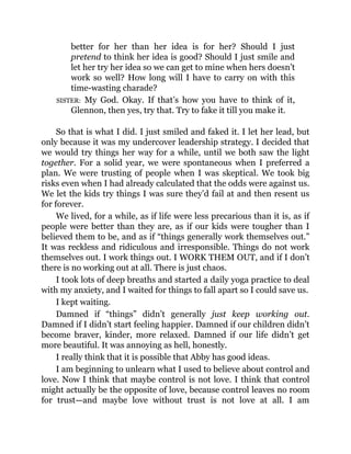 better for her than her idea is for her? Should I just
pretend to think her idea is good? Should I just smile and
let her try her idea so we can get to mine when hers doesn’t
work so well? How long will I have to carry on with this
time-wasting charade?
SISTER: My God. Okay. If that’s how you have to think of it,
Glennon, then yes, try that. Try to fake it till you make it.
So that is what I did. I just smiled and faked it. I let her lead, but
only because it was my undercover leadership strategy. I decided that
we would try things her way for a while, until we both saw the light
together. For a solid year, we were spontaneous when I preferred a
plan. We were trusting of people when I was skeptical. We took big
risks even when I had already calculated that the odds were against us.
We let the kids try things I was sure they’d fail at and then resent us
for forever.
We lived, for a while, as if life were less precarious than it is, as if
people were better than they are, as if our kids were tougher than I
believed them to be, and as if “things generally work themselves out.”
It was reckless and ridiculous and irresponsible. Things do not work
themselves out. I work things out. I WORK THEM OUT, and if I don’t
there is no working out at all. There is just chaos.
I took lots of deep breaths and started a daily yoga practice to deal
with my anxiety, and I waited for things to fall apart so I could save us.
I kept waiting.
Damned if “things” didn’t generally just keep working out.
Damned if I didn’t start feeling happier. Damned if our children didn’t
become braver, kinder, more relaxed. Damned if our life didn’t get
more beautiful. It was annoying as hell, honestly.
I really think that it is possible that Abby has good ideas.
I am beginning to unlearn what I used to believe about control and
love. Now I think that maybe control is not love. I think that control
might actually be the opposite of love, because control leaves no room
for trust—and maybe love without trust is not love at all. I am
 