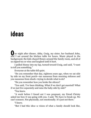 One night after dinner, Abby, Craig, my sister, her husband John,
and I sat around the kitchen table for hours. Music played in the
background, the kids chased Honey around the family room, and all of
us sipped tea or wine and laughed until it hurt.
I pulled Honey into my lap, turned toward Craig, and said, “I want
to tell you something.”
Everyone at the table fell quiet.
“Do you remember that day, eighteen years ago, when we sat side
by side on my front porch—me nauseous from morning sickness and
you nauseous from shock—trying to decide what to do?
“Do you remember how you broke the silence?
“You said, ‘I’ve been thinking. What if we don’t get married? What
if we just live separately and raise the baby side by side?’
“You knew.
“A week before I found out I was pregnant, my friend Christy
asked me how it was going with you. I said, ‘We have to break up. We
can’t connect. Not physically, not emotionally. It’s just not there.’
“I knew.
“But I had this idea—a vision of what a family should look like,
 