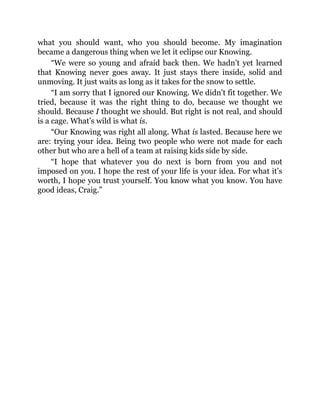 what you should want, who you should become. My imagination
became a dangerous thing when we let it eclipse our Knowing.
“We were so young and afraid back then. We hadn’t yet learned
that Knowing never goes away. It just stays there inside, solid and
unmoving. It just waits as long as it takes for the snow to settle.
“I am sorry that I ignored our Knowing. We didn’t fit together. We
tried, because it was the right thing to do, because we thought we
should. Because I thought we should. But right is not real, and should
is a cage. What’s wild is what is.
“Our Knowing was right all along. What is lasted. Because here we
are: trying your idea. Being two people who were not made for each
other but who are a hell of a team at raising kids side by side.
“I hope that whatever you do next is born from you and not
imposed on you. I hope the rest of your life is your idea. For what it’s
worth, I hope you trust yourself. You know what you know. You have
good ideas, Craig.”
 