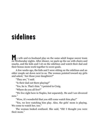 My wife and ex-husband play on the same adult league soccer team
on Wednesday nights. After dinner, we pack up the car with chairs and
snacks, and the kids and I sit on the sidelines and watch their dad and
their bonus mom work together to score goals.
A few weeks ago, the kids and I were sitting on the sidelines and an
older couple sat down next to us. The woman pointed toward my girls
and asked, “Are those your daughters?”
“They are,” I said.
“Is their dad out there playing?”
“Yes, he is. That’s him.” I pointed to Craig.
“Where do you all live?”
“We live right here in Naples, but separately. He and I are divorced
now.”
“Wow, it’s wonderful that you still come watch him play!”
“Yes, we love watching him play. Also, the girls’ mom is playing.
We come to watch her, too.”
The woman looked confused. She said, “Oh! I thought you were
their mom.”
 