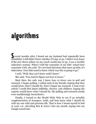 Several months after I found out my husband had repeatedly been
unfaithful, I still didn’t know whether I’d stay or go. I didn’t even know
if the new throw pillow on my couch would stay or go. I was a terribly
indecisive woman. When I told the counselor at my kids’ school how
uncertain I felt, she said, “It’s not hard decisions that mess up kids, it’s
indecision. Your kids need to know which way this is going to go.”
I said, “Well, they can’t know until I know.”
She said, “You need to figure out how to know.”
Back then, the only way I knew how to know was to poll and
research. I began polling. I called each of my friends, hoping that they
would know what I should do. Next I began my research. I read every
article I could find about infidelity, divorce, and children, hoping the
experts would know what I should do. My polling and research results
were maddeningly inconclusive.
Finally, I turned to the World Wide Web to see if an invisible
conglomeration of strangers, trolls, and bots knew what I should do
with my one wild and precious life. That is how I found myself in bed
at 3:00 A.M., shoveling Ben & Jerry’s into my mouth, typing into my
Google search bar:
 