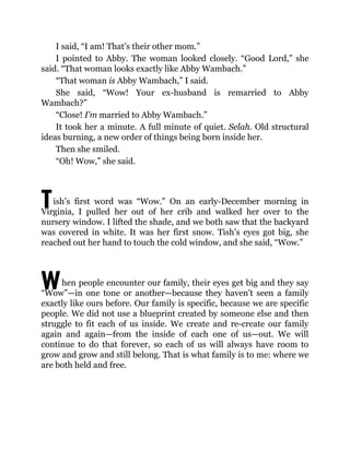T
W
I said, “I am! That’s their other mom.”
I pointed to Abby. The woman looked closely. “Good Lord,” she
said. “That woman looks exactly like Abby Wambach.”
“That woman is Abby Wambach,” I said.
She said, “Wow! Your ex-husband is remarried to Abby
Wambach?”
“Close! I’m married to Abby Wambach.”
It took her a minute. A full minute of quiet. Selah. Old structural
ideas burning, a new order of things being born inside her.
Then she smiled.
“Oh! Wow,” she said.
ish’s first word was “Wow.” On an early-December morning in
Virginia, I pulled her out of her crib and walked her over to the
nursery window. I lifted the shade, and we both saw that the backyard
was covered in white. It was her first snow. Tish’s eyes got big, she
reached out her hand to touch the cold window, and she said, “Wow.”
hen people encounter our family, their eyes get big and they say
“Wow”—in one tone or another—because they haven’t seen a family
exactly like ours before. Our family is specific, because we are specific
people. We did not use a blueprint created by someone else and then
struggle to fit each of us inside. We create and re-create our family
again and again—from the inside of each one of us—out. We will
continue to do that forever, so each of us will always have room to
grow and grow and still belong. That is what family is to me: where we
are both held and free.
 