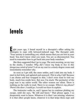 Eight years ago, I found myself in a therapist’s office asking for
strategies to cope with betrayal-induced rage. The therapist said,
“Your anxiety is controlling you, which means that you are lost in your
head. You don’t know what you want. You are so disconnected. You
need to remember how to get back into your body somehow.”
She then suggested that I go to yoga. The next morning, on my way
to the studio, I wonder: Why did I leave my body to live in this
dangerous mind of mine? I sit on my mat in a ninety-degree room and
immediately remember why.
As soon as I get still, the snow settles, and I sink into my body. I
start to feel itchy and agitated and annoyed. This is why I left! Because
I am shame and fear wrapped in skin. I don’t even want to visit my
body, much less reside here. But now I’m stuck: The perimeter of the
yoga mat is my entire world. The other women are silent. There is
nothing on the walls to read. There is no escape. Where’s my phone?
There’s the door. I could go. I would not have to explain.
The instructor walks in, and I ignore her to continue plotting my
escape, until she says, “Be still and know.” That phrase again. I so
desperately want to know. Whatever it is that I am missing, whatever
it is that other people know, whatever it is that helps them cope and
 