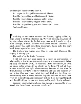 I’
lets them just live: I want to know it.
So I stayed on that goddamn mat until I knew.
Just like I stayed in my addictions until I knew.
Just like I stayed in my marriage until I knew.
Just like I stayed in my religion until I knew.
Just like I stayed in my pain and shame until I knew.
And now I know.
m sitting on my couch between two friends, sipping coffee. My
dog’s asleep in my friend Saskia’s lap. We’re all listening to Ashley tell
her story about staying in the hot yoga room until it made her sick.
After she says, “I mean, the door wasn’t even locked,” the room falls
quiet. Ashley has said something important. Saskia rubs the dog’s
head. Karyn squints her eyes. I think this:
The truth of my thirties was: Stay on your mat, Glennon. The
staying is making you.
The truth of my forties is: I’m made.
I will not stay, not ever again—in a room or conversation or
relationship or institution that requires me to abandon myself. When
my body tells me the truth, I’ll believe it. I trust myself now, so I will
no longer suffer voluntarily or silently or for long. I’ll look at those
women to my left and right who must stay, because it’s that time for
them, because they have to know what love and God and freedom are
not before they can know what love and God and freedom are.
Because they want to know. Because they are warriors. I’ll send them
every bit of my strength and solidarity to help them through this part.
And then I’ll pick up my mat and slowly, deliberately, lightly walk out.
Because I have just remembered that the sun is shining, the breeze
is cool, and these doors, they’re not even locked.
 
