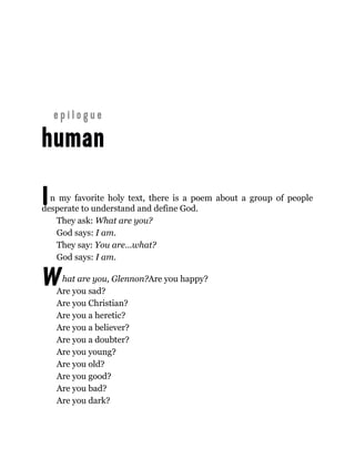 I
W
n my favorite holy text, there is a poem about a group of people
desperate to understand and define God.
They ask: What are you?
God says: I am.
They say: You are…what?
God says: I am.
hat are you, Glennon?Are you happy?
Are you sad?
Are you Christian?
Are you a heretic?
Are you a believer?
Are you a doubter?
Are you young?
Are you old?
Are you good?
Are you bad?
Are you dark?
 