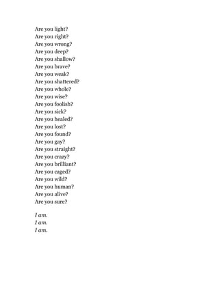Are you light?
Are you right?
Are you wrong?
Are you deep?
Are you shallow?
Are you brave?
Are you weak?
Are you shattered?
Are you whole?
Are you wise?
Are you foolish?
Are you sick?
Are you healed?
Are you lost?
Are you found?
Are you gay?
Are you straight?
Are you crazy?
Are you brilliant?
Are you caged?
Are you wild?
Are you human?
Are you alive?
Are you sure?
I am.
I am.
I am.
 