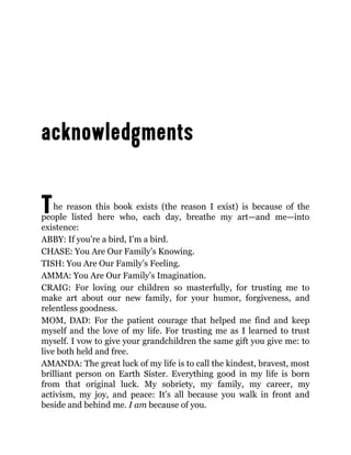 The reason this book exists (the reason I exist) is because of the
people listed here who, each day, breathe my art—and me—into
existence:
ABBY: If you’re a bird, I’m a bird.
CHASE: You Are Our Family’s Knowing.
TISH: You Are Our Family’s Feeling.
AMMA: You Are Our Family’s Imagination.
CRAIG: For loving our children so masterfully, for trusting me to
make art about our new family, for your humor, forgiveness, and
relentless goodness.
MOM, DAD: For the patient courage that helped me find and keep
myself and the love of my life. For trusting me as I learned to trust
myself. I vow to give your grandchildren the same gift you give me: to
live both held and free.
AMANDA: The great luck of my life is to call the kindest, bravest, most
brilliant person on Earth Sister. Everything good in my life is born
from that original luck. My sobriety, my family, my career, my
activism, my joy, and peace: It’s all because you walk in front and
beside and behind me. I am because of you.
 