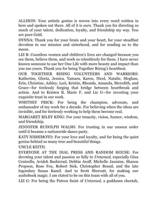 ALLISON: Your artistic genius is woven into every word written in
here and spoken out there. All of it is ours. Thank you for directing so
much of your talent, dedication, loyalty, and friendship my way. You
are pure Gold.
DYNNA: Thank you for your brain and your heart, for your steadfast
devotion to our mission and sisterhood, and for sending us to the
moon.
LIZ B: Countless women and children’s lives are changed because you
see them, believe them, and work so relentlessly for them. I have never
known someone to use her One Life with more beauty and impact than
you use yours. Thank you for being Together Rising’s heartbeat.
OUR TOGETHER RISING VOLUNTEERS AND WARRIORS:
Katherine, Gloria, Jessica, Tamara, Karen, Nicol, Natalie, Meghan,
Erin, Christine, Ashley, Lori, Kristin, Rhonda, Amanda, Meredith, and
Grace—for tirelessly forging that bridge between heartbreak and
action. And to Kristen B, Marie F, and Liz G—for investing your
exquisite trust in our work.
WHITNEY FRICK: For being the champion, advocate, and
ambassador of my work for a decade. For believing when the ideas are
invisible, and for tirelessly working to help them become real.
MARGARET RILEY KING: For your tenacity, vision, humor, wisdom,
and friendship.
JENNIFER RUDOLPH WALSH: For trusting in our unseen order
until it became a nationwide dance party.
KATY NISHIMOTO: For your love and loyalty, and for being the quiet
genius behind so many true and beautiful things.
UNCLE KEITH.
EVERYONE AT THE DIAL PRESS AND RANDOM HOUSE: For
devoting your talent and passion so fully to Untamed, especially Gina
Centrello, Avideh Bashirrad, Debbie Aroff, Michelle Jasmine, Sharon
Propson, Rose Fox, Robert Siek, Christopher Brand, and the late
legendary Susan Kamil. And to Scott Sherratt, for making our
audiobook magic. I am elated to be on this team with all of you.
LIZ G: For being the Patron Saint of Untamed, a goddamn cheetah,
 