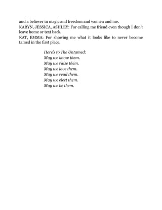 and a believer in magic and freedom and women and me.
KARYN, JESSICA, ASHLEY: For calling me friend even though I don’t
leave home or text back.
KAT, EMMA: For showing me what it looks like to never become
tamed in the first place.
Here’s to The Untamed:
May we know them.
May we raise them.
May we love them.
May we read them.
May we elect them.
May we be them.
 
