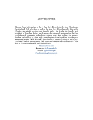 ABOUT THE AUTHOR
Glennon Doyle is the author of the #1 New York Times bestseller Love Warrior, an
Oprah’s Book Club selection, as well as the New York Times bestseller Carry On,
Warrior. An activist, speaker, and thought leader, she is also the founder and
president of Together Rising, an all-women-led nonprofit organization that has
revolutionized grassroots philanthropy—raising over $20 million for women,
families, and children in crisis, with a most frequent donation of just $25. Glennon
was named among OWN Network’s SuperSoul 100 inaugural group as one of 100
“awakened leaders who are using their voices and talent to elevate humanity.” She
lives in Florida with her wife and three children.
GlennonDoyle.com
Instagram: @glennondoyle
Twitter: @glennondoyle
Facebook.com/glennondoyle
 