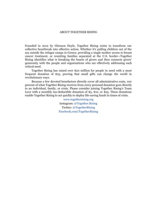 ABOUT TOGETHER RISING
Founded in 2012 by Glennon Doyle, Together Rising exists to transform our
collective heartbreak into effective action. Whether it’s pulling children out of the
sea outside the refugee camps in Greece, providing a single mother access to breast
cancer treatment, or reuniting families separated at the U.S. border—Together
Rising identifies what is breaking the hearts of givers and then connects givers’
generosity with the people and organizations who are effectively addressing each
critical need.
Together Rising has raised over $20 million for people in need with a most
frequent donation of $25, proving that small gifts can change the world in
revolutionary ways.
Because a few devoted benefactors directly cover all administrative costs, 100
percent of what Together Rising receives from every personal donation goes directly
to an individual, family, or crisis. Please consider joining Together Rising’s Team
Love with a monthly tax-deductible donation of $5, $10, or $25. These donations
enable Together Rising to act quickly to deploy life-saving funds in times of crisis.
www.togetherrising.org
Instagram: @Together.Rising
Twitter: @TogetherRising
Facebook.com/TogetherRising
 