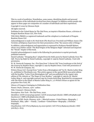 This is a work of nonfiction. Nonetheless, some names, identifying details and personal
characteristics of the individuals involved have been changed. In addition certain people who
appear in these pages are composites of a number of individuals and their experiences.
Copyright © 2020 by Glennon Doyle
All rights reserved.
Published in the United States by The Dial Press, an imprint of Random House, a division of
Penguin Random House LLC, New York.
THE DIAL PRESS is a registered trademark and the colophon is a trademark of Penguin
Random House LLC.
Acknowledgment is made to M. Peck Scott (The Road Less Traveled) and William James (The
Varieties of Religious Experience) for their presentation of the “the unseen order of things.”
In addition, acknowledgment and appreciation is expressed to Professor Randall Balmer,
whose 2014 Politico article “The Real Origins of the Religious Right” informed and impacted
the “Decals” chapter of this book.
Grateful acknowledgment is made to the following for permission to reprint previously
published material:
Daniel Ladinsky: “Dropping Keys” adapted from the Hafiz poem by Daniel Ladinsky from The
Gift: Poems by Hafiz by Daniel Ladinsky, copyright © 1999 by Daniel Ladinsky. Used with
permission.
W. W. Norton & Company, Inc.: Five lines from “A Secret Life” from Landscape at the End of
the Century by Stephen Dunn, copyright © 1991 by Stephen Dunn. Used with permission of
W. W. Norton & Company, Inc.
Writers House LLC: Excerpt from “Letter from a Birmingham Jail” by Dr. Martin Luther King
Jr., published in TheAtlantic.com. This article appears in the special MLK issue print edition
with the headline “Letter From Birmingham Jail” and was published in the August 1963
edition of The Atlantic as “The Negro Is Your Brother,” copyright © 1963 by Dr. Martin
Luther King Jr. and copyright renewed 1991 by Coretta Scott King. Reprinted by arrangement
with The Heirs to the Estate of Martin Luther King Jr., c/o Writers House as agents for the
proprietor New York, NY.
Library of Congress Cataloging-in-Publication Data
Names: Doyle, Glennon, 1976– author.
Title: Untamed / Glennon Doyle.
Description: New York : The Dial Press, 2020.
Identifiers: LCCN 2019047945 (print) | LCCN 2019047946 (ebook) | ISBN 9781984801258
(hardcover) | ISBN 9781984801265 (ebook)
Subjects: LCSH: Doyle, Glennon, 1976– | Married women—United States—Biography. |
Wambach, Abby, 1980– —Family. | Lesbians—United States—Biography. | Christian
biography.
Classification: LCC CT275.M469125 A3 2020 (print) | LCC CT275.M469125 (ebook) | DDC
306.89/3—dc23
 