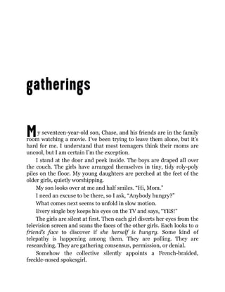 My seventeen-year-old son, Chase, and his friends are in the family
room watching a movie. I’ve been trying to leave them alone, but it’s
hard for me. I understand that most teenagers think their moms are
uncool, but I am certain I’m the exception.
I stand at the door and peek inside. The boys are draped all over
the couch. The girls have arranged themselves in tiny, tidy roly-poly
piles on the floor. My young daughters are perched at the feet of the
older girls, quietly worshipping.
My son looks over at me and half smiles. “Hi, Mom.”
I need an excuse to be there, so I ask, “Anybody hungry?”
What comes next seems to unfold in slow motion.
Every single boy keeps his eyes on the TV and says, “YES!”
The girls are silent at first. Then each girl diverts her eyes from the
television screen and scans the faces of the other girls. Each looks to a
friend’s face to discover if she herself is hungry. Some kind of
telepathy is happening among them. They are polling. They are
researching. They are gathering consensus, permission, or denial.
Somehow the collective silently appoints a French-braided,
freckle-nosed spokesgirl.
 