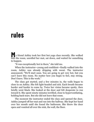 My friend Ashley took her first hot yoga class recently. She walked
into the room, unrolled her mat, sat down, and waited for something
to happen.
“It was exceptionally hot in there,” she told me.
When the instructor—young and confident—finally walked into the
room, Ashley was already dripping with sweat. The instructor
announced, “We’ll start soon. You are going to get very hot, but you
can’t leave this room. No matter how you begin to feel, stay strong.
Don’t leave. This is the work.”
The class got started, and a few minutes in, the walls began to
close in on Ashley. She felt light-headed and sick. Each breath became
harder and harder to come by. Twice her vision became spotty, then
briefly went black. She looked at the door and felt desperate to run
toward it. She spent ninety minutes terrified, close to hyperventilating,
holding back tears. But she did not leave that room.
The moment the instructor ended the class and opened the door,
Ashley jumped off her mat and ran into the hallway. She kept her hand
over her mouth until she found the bathroom. She threw the door
open and vomited all over the sink, the wall, the floor.
 